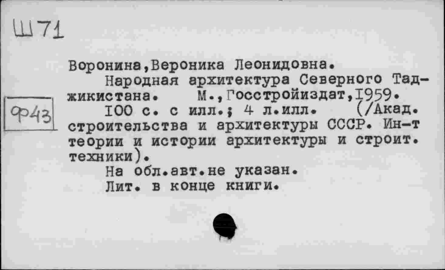 ﻿Ф4з
Воронина,Вероника Леонидовна.
Народная архитектура Северного Тад жикистана. М.,Госстройиздат,1959»
100 с. с илл.{ 4 л.илл. (/Акад, строительства и архитектуры СССР. Ин-т теории и истории архитектуры и строит, техники).
На обл.авт.не указан.
Лит. в конце книги.